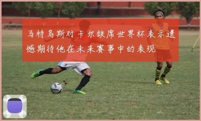 马特乌斯对卡尔缺席世界杯表示遗憾期待他在未来赛事中的表现