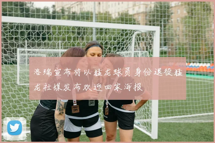 洛瑞宣布将以猛龙球员身份退役猛龙社媒发布欢迎回家海报