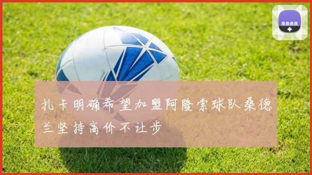 扎卡明确希望加盟阿隆索球队桑德兰坚持高价不让步