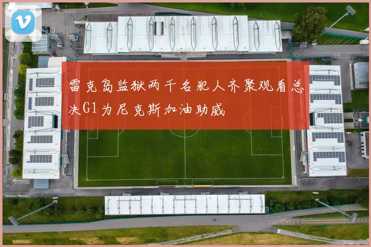 雷克岛监狱两千名犯人齐聚观看总决G1为尼克斯加油助威