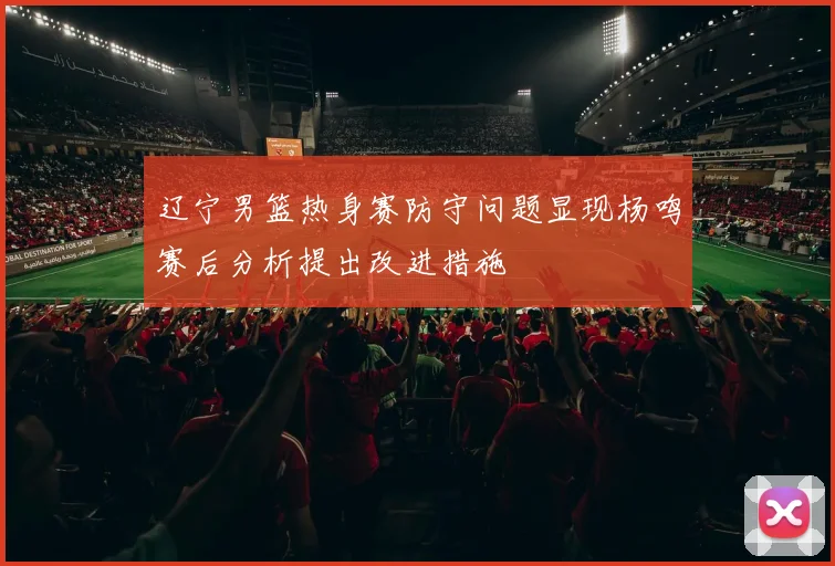 辽宁男篮热身赛防守问题显现杨鸣赛后分析提出改进措施