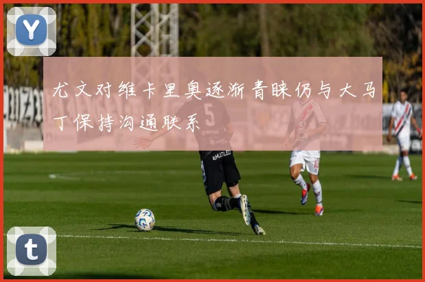 尤文对维卡里奥逐渐青睐仍与大马丁保持沟通联系