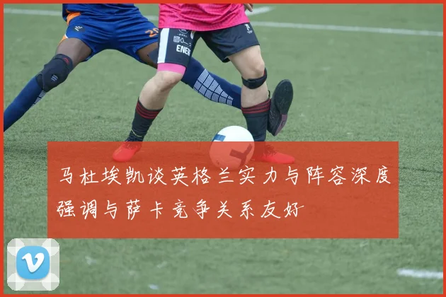 马杜埃凯谈英格兰实力与阵容深度强调与萨卡竞争关系友好
