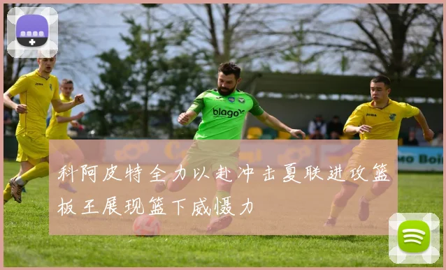 科阿皮特全力以赴冲击夏联进攻篮板王展现篮下威慑力