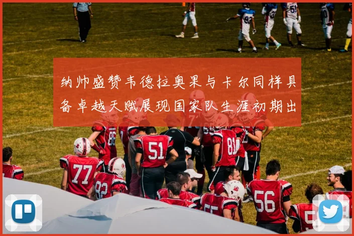 纳帅盛赞韦德拉奥果与卡尔同样具备卓越天赋展现国家队生涯初期出色表现