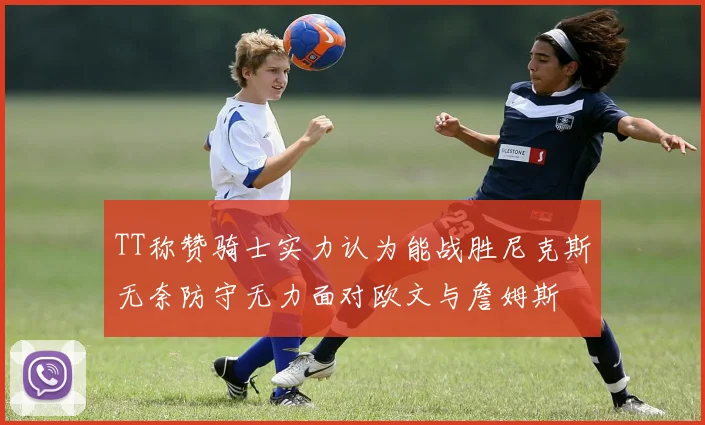 TT称赞骑士实力认为能战胜尼克斯无奈防守无力面对欧文与詹姆斯