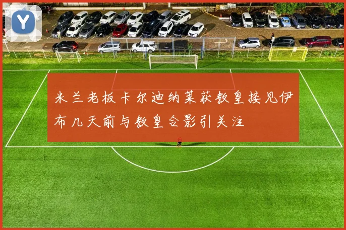 米兰老板卡尔迪纳莱获教皇接见伊布几天前与教皇合影引关注