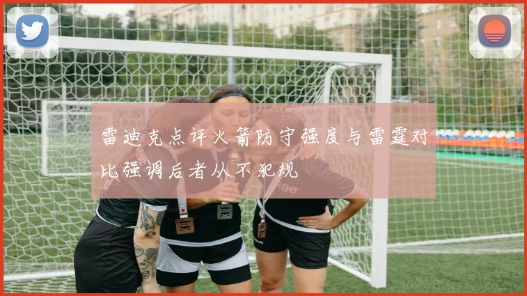 雷迪克点评火箭防守强度与雷霆对比强调后者从不犯规