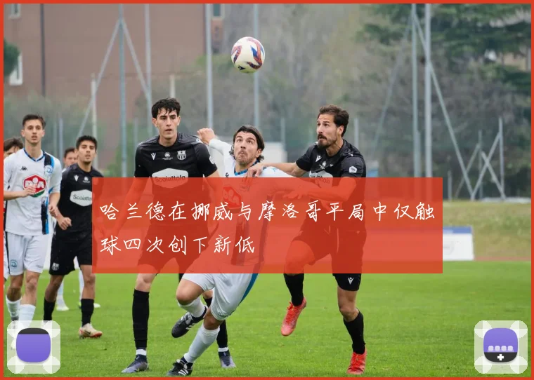 哈兰德在挪威与摩洛哥平局中仅触球四次创下新低