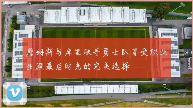 詹姆斯与库里联手勇士队享受职业生涯最后时光的完美选择