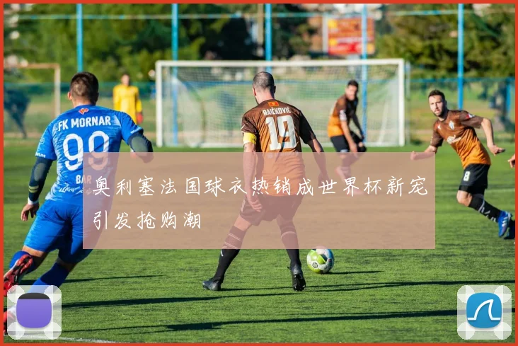 奥利塞法国球衣热销成世界杯新宠引发抢购潮