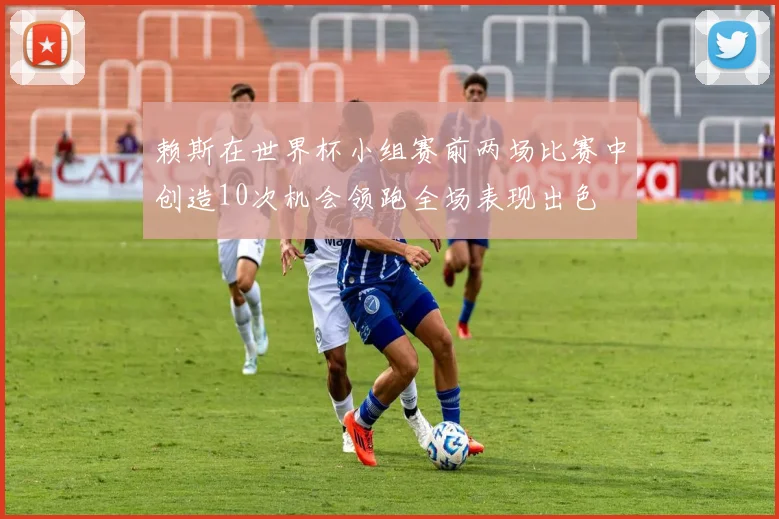 赖斯在世界杯小组赛前两场比赛中创造10次机会领跑全场表现出色