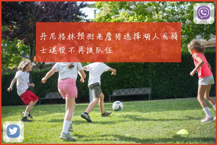 丹尼格林预测老詹将选择湖人或骑士退役不再换队伍