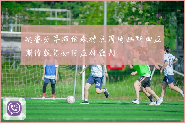 赵睿分享布伦森特点周琦幽默回应期待教你如何应对裁判