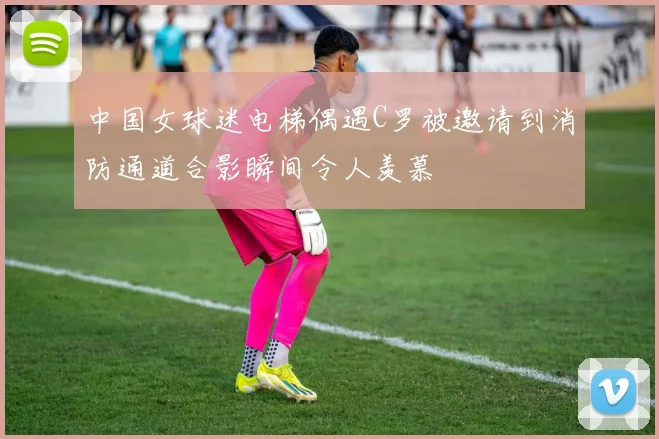 中国女球迷电梯偶遇C罗被邀请到消防通道合影瞬间令人羡慕