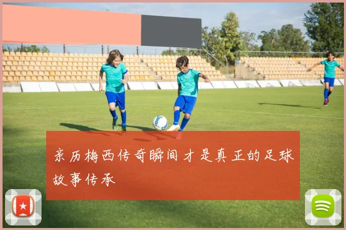 亲历梅西传奇瞬间才是真正的足球故事传承