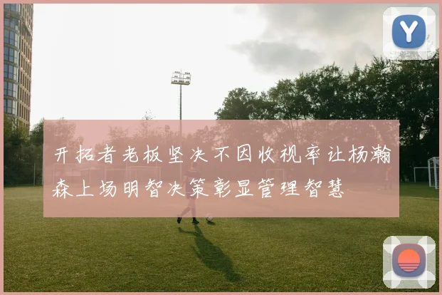 开拓者老板坚决不因收视率让杨瀚森上场明智决策彰显管理智慧