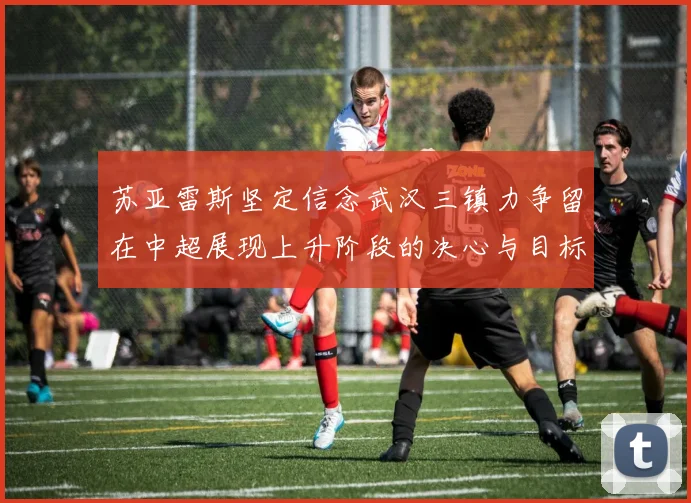 苏亚雷斯坚定信念武汉三镇力争留在中超展现上升阶段的决心与目标