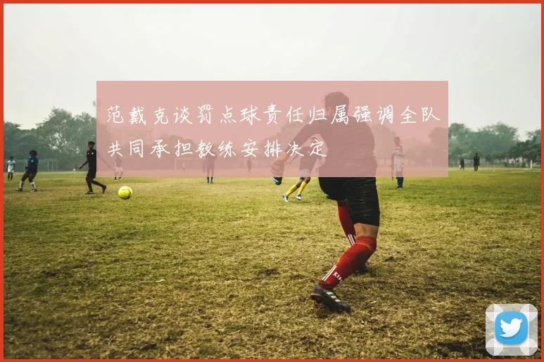 范戴克谈罚点球责任归属强调全队共同承担教练安排决定