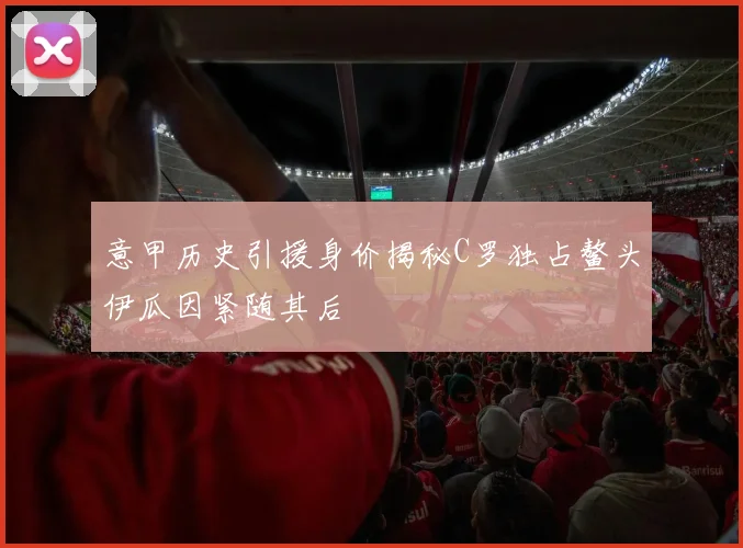 意甲历史引援身价揭秘C罗独占鳌头伊瓜因紧随其后