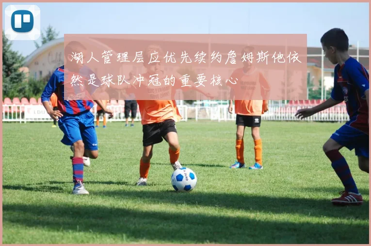 湖人管理层应优先续约詹姆斯他依然是球队冲冠的重要核心