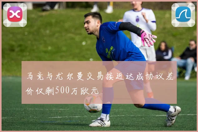 马竞与尤尔曼交易接近达成协议差价仅剩500万欧元
