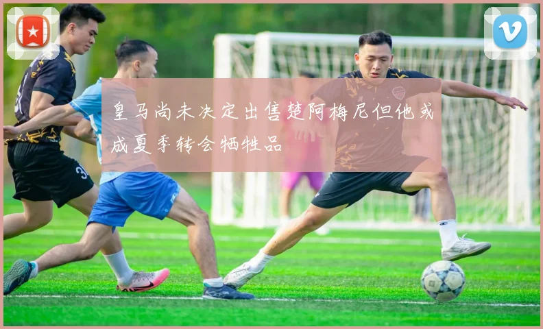 皇马尚未决定出售楚阿梅尼但他或成夏季转会牺牲品