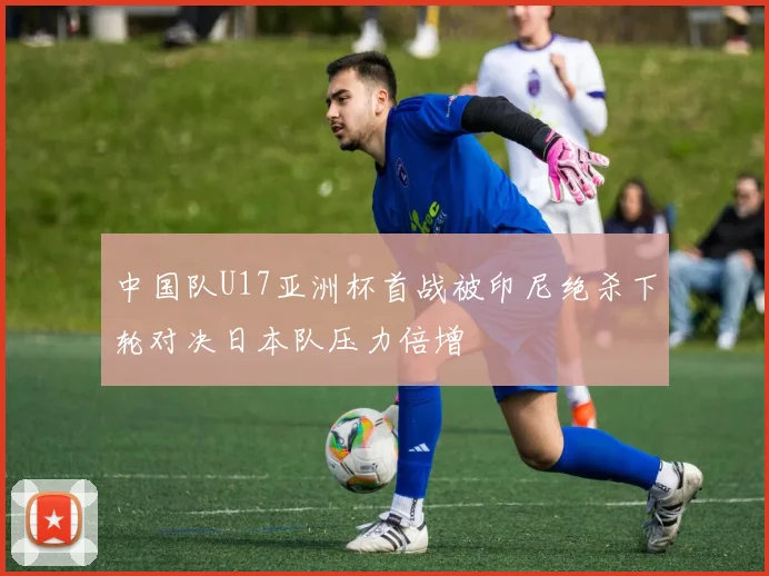 中国队U17亚洲杯首战被印尼绝杀下轮对决日本队压力倍增